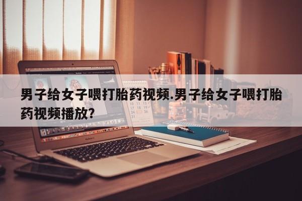 私人卖流产药联系方式男子给女子喂打胎药视频.男子给女子喂打胎药视频播放？