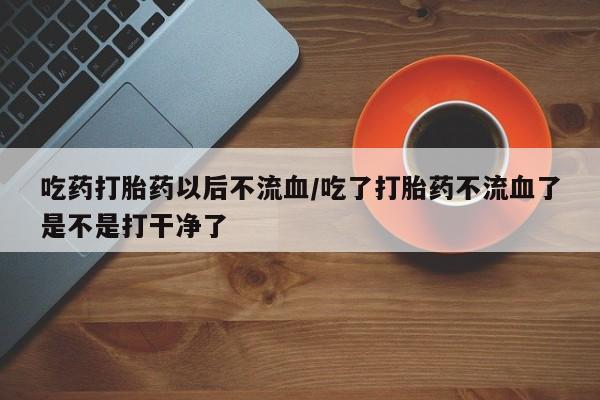 私人卖流产药联系方式吃药打胎药以后不流血/吃了打胎药不流血了是不是打干净了