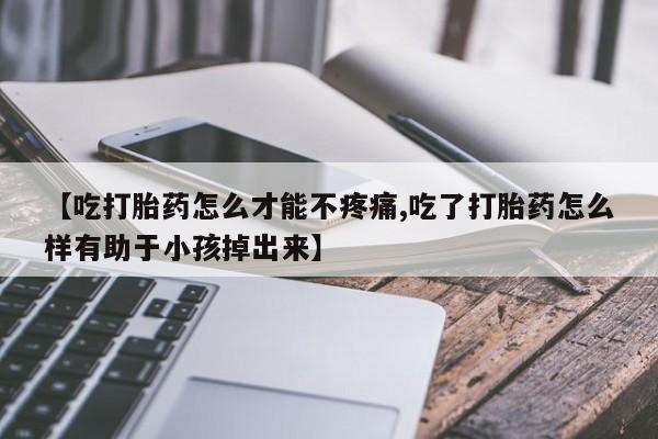 私人卖流产药联系方式【吃打胎药怎么才能不疼痛,吃了打胎药怎么样有助于小孩掉出来】