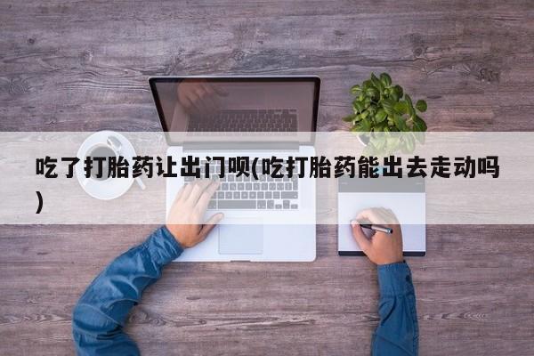 私人卖流产药联系方式吃了打胎药让出门呗(吃打胎药能出去走动吗)