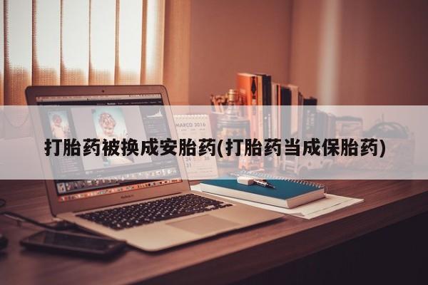 私人卖流产药联系方式打胎药被换成安胎药(打胎药当成保胎药)