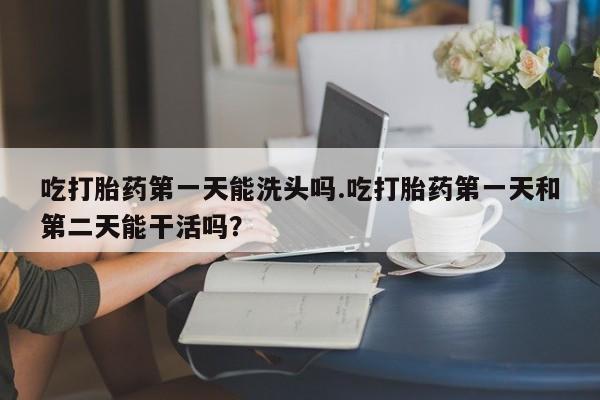 私人卖流产药联系方式吃打胎药第一天能洗头吗.吃打胎药第一天和第二天能干活吗？