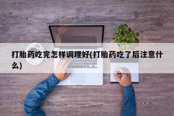 私人卖流产药联系方式打胎药吃完怎样调理好(打胎药吃了后注意什么)