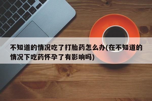 私人卖流产药联系方式不知道的情况吃了打胎药怎么办(在不知道的情况下吃药怀孕了有影响吗)