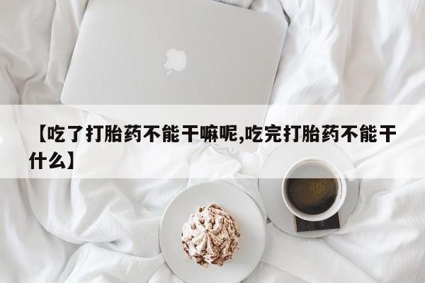 私人卖流产药联系方式【吃了打胎药不能干嘛呢,吃完打胎药不能干什么】