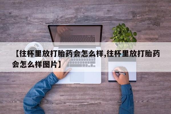 私人卖流产药联系方式【往杯里放打胎药会怎么样,往杯里放打胎药会怎么样图片】