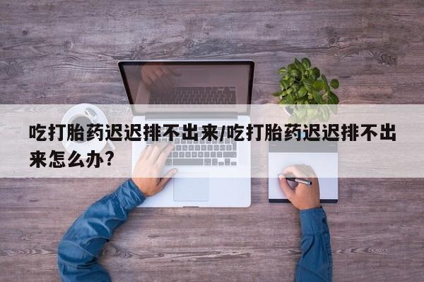 私人卖流产药联系方式吃打胎药迟迟排不出来/吃打胎药迟迟排不出来怎么办?