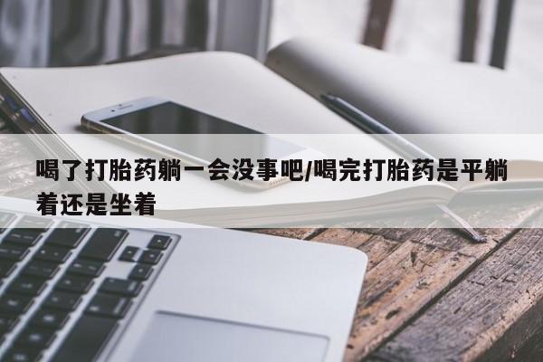 私人卖流产药联系方式喝了打胎药躺一会没事吧/喝完打胎药是平躺着还是坐着