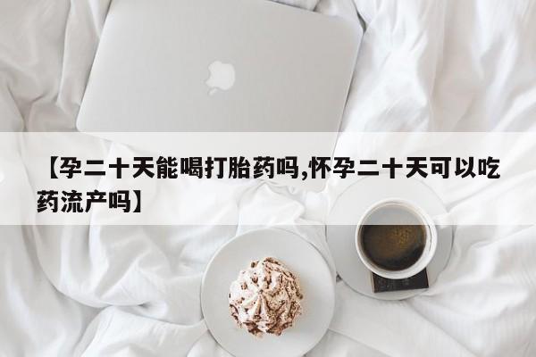 私人卖流产药联系方式【孕二十天能喝打胎药吗,怀孕二十天可以吃药流产吗】