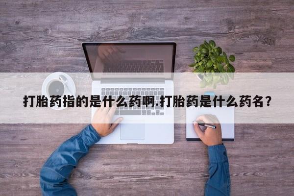 私人卖流产药联系方式打胎药指的是什么药啊.打胎药是什么药名？