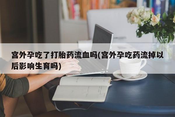 私人卖流产药联系方式宫外孕吃了打胎药流血吗(宫外孕吃药流掉以后影响生育吗)