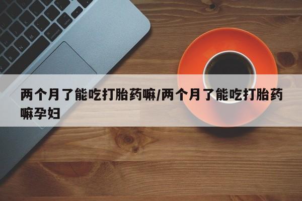 私人卖流产药联系方式两个月了能吃打胎药嘛/两个月了能吃打胎药嘛孕妇