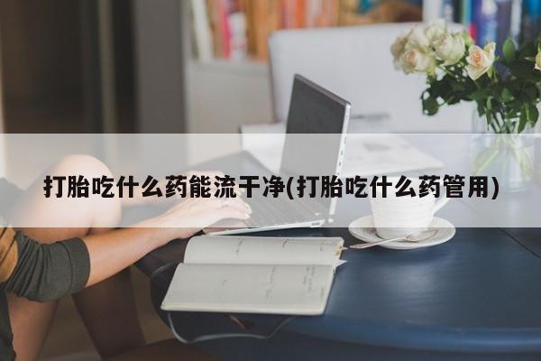 私人卖流产药联系方式打胎吃什么药能流干净(打胎吃什么药管用)