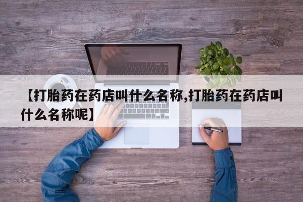 私人卖流产药联系方式【打胎药在药店叫什么名称,打胎药在药店叫什么名称呢】