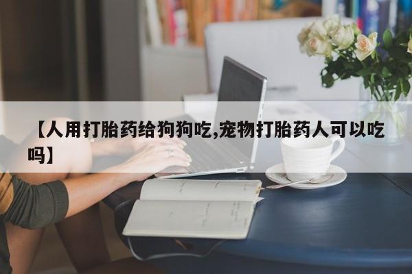私人卖流产药联系方式【人用打胎药给狗狗吃,宠物打胎药人可以吃吗】