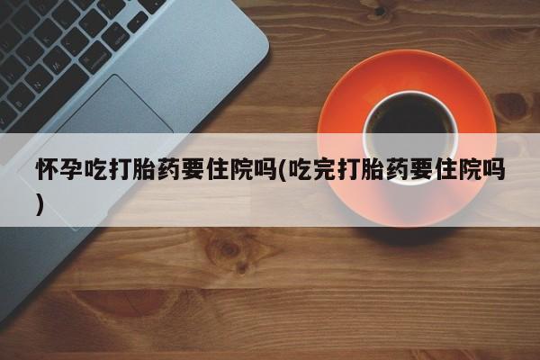 私人卖流产药联系方式怀孕吃打胎药要住院吗(吃完打胎药要住院吗)