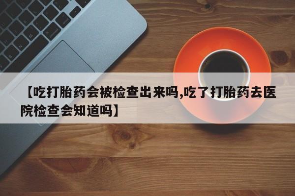 私人卖流产药联系方式【吃打胎药会被检查出来吗,吃了打胎药去医院检查会知道吗】