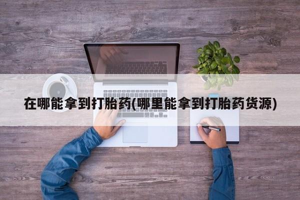 私人卖流产药联系方式在哪能拿到打胎药(哪里能拿到打胎药货源)