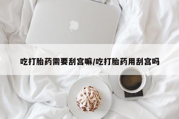 私人卖流产药联系方式吃打胎药需要刮宫嘛/吃打胎药用刮宫吗