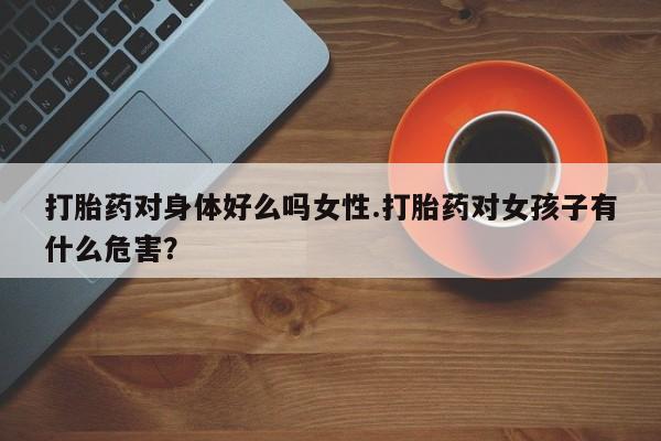 私人卖流产药联系方式打胎药对身体好么吗女性.打胎药对女孩子有什么危害？