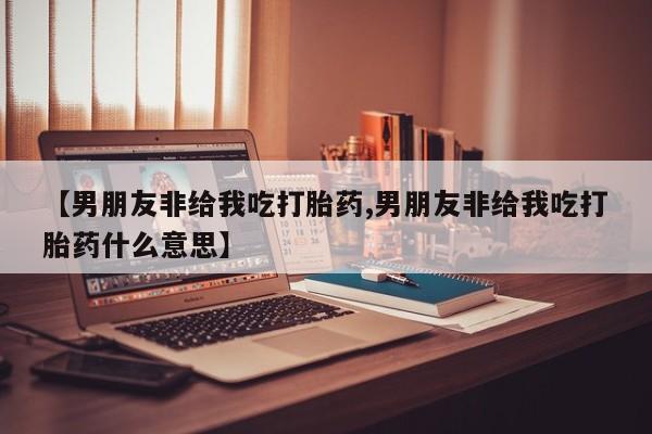 私人卖流产药联系方式【男朋友非给我吃打胎药,男朋友非给我吃打胎药什么意思】