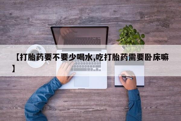 私人卖流产药联系方式【打胎药要不要少喝水,吃打胎药需要卧床嘛】