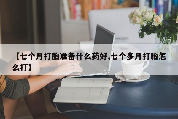 私人卖流产药联系方式【七个月打胎准备什么药好,七个多月打胎怎么打】