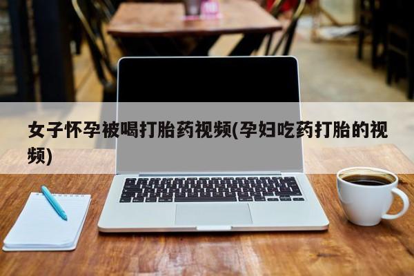 私人卖流产药联系方式女子怀孕被喝打胎药视频(孕妇吃药打胎的视频)