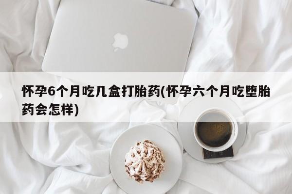 私人卖流产药联系方式怀孕6个月吃几盒打胎药(怀孕六个月吃堕胎药会怎样)