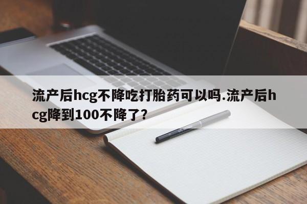 私人卖流产药联系方式流产后hcg不降吃打胎药可以吗.流产后hcg降到100不降了？