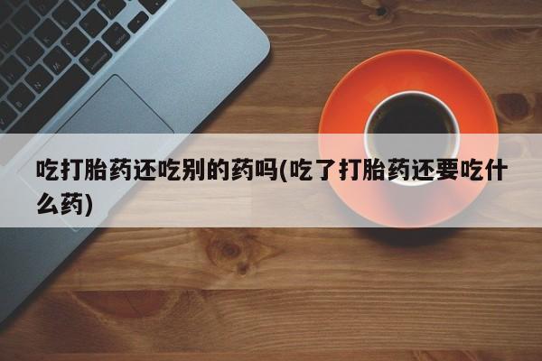 私人卖流产药联系方式吃打胎药还吃别的药吗(吃了打胎药还要吃什么药)