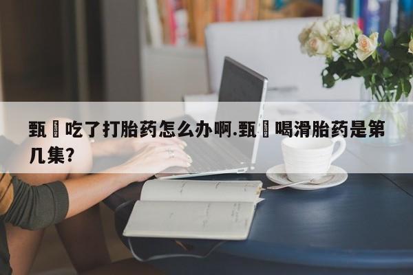 私人卖流产药联系方式甄嬛吃了打胎药怎么办啊.甄嬛喝滑胎药是第几集？