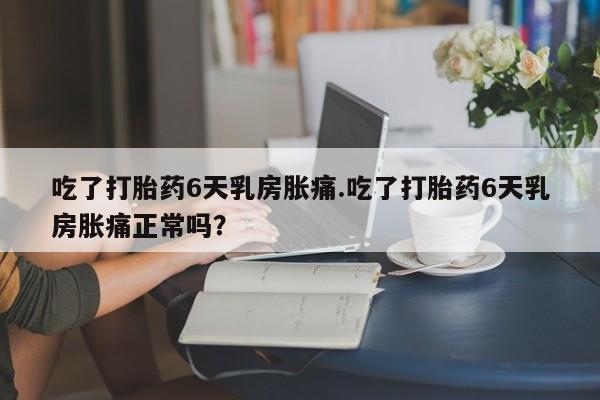 私人卖流产药联系方式吃了打胎药6天乳房胀痛.吃了打胎药6天乳房胀痛正常吗?