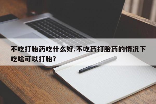 私人卖流产药联系方式不吃打胎药吃什么好.不吃药打胎药的情况下吃啥可以打胎？