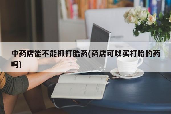 私人卖流产药联系方式中药店能不能抓打胎药(药店可以买打胎的药吗)