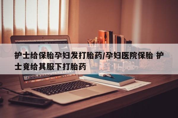 私人卖流产药联系方式护士给保胎孕妇发打胎药/孕妇医院保胎 护士竟给其服下打胎药