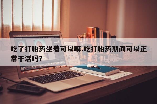 私人卖流产药联系方式吃了打胎药坐着可以嘛.吃打胎药期间可以正常干活吗？