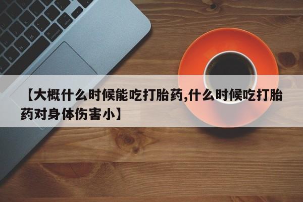 私人卖流产药联系方式【大概什么时候能吃打胎药,什么时候吃打胎药对身体伤害小】