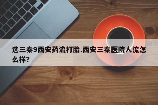 私人卖流产药联系方式选三秦9西安药流打胎.西安三秦医院人流怎么样？