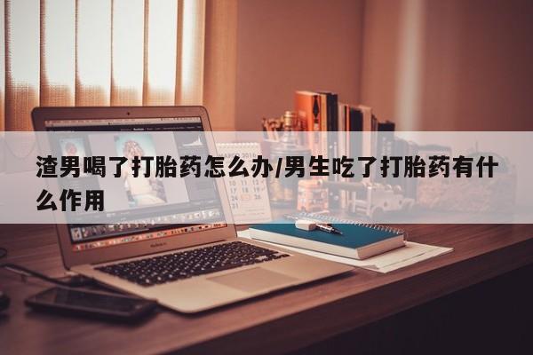 私人卖流产药联系方式渣男喝了打胎药怎么办/男生吃了打胎药有什么作用