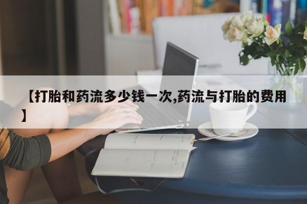 私人卖流产药联系方式【打胎和药流多少钱一次,药流与打胎的费用】
