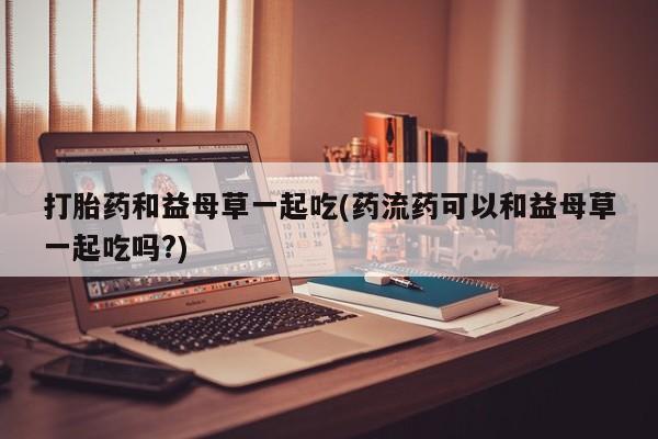 私人卖流产药联系方式打胎药和益母草一起吃(药流药可以和益母草一起吃吗?)