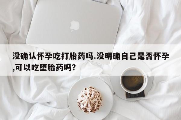私人卖流产药联系方式没确认怀孕吃打胎药吗.没明确自己是否怀孕,可以吃堕胎药吗？
