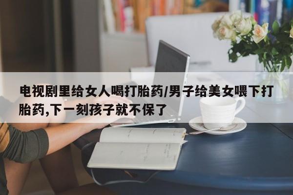 私人卖流产药联系方式电视剧里给女人喝打胎药/男子给美女喂下打胎药,下一刻孩子就不保了
