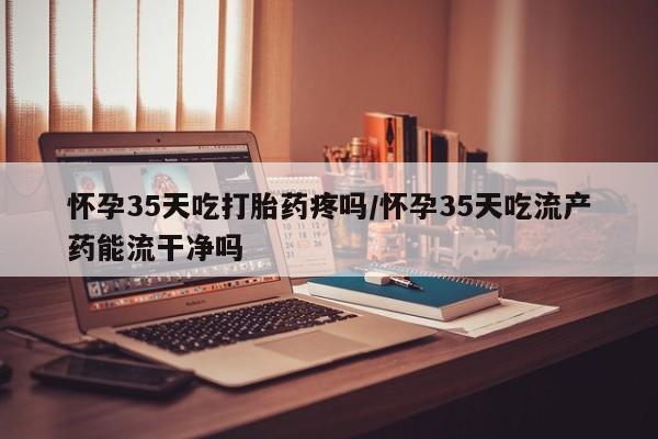 私人卖流产药联系方式怀孕35天吃打胎药疼吗/怀孕35天吃流产药能流干净吗