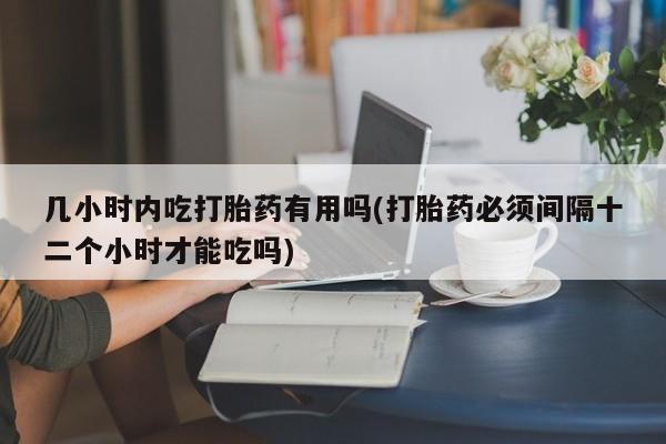 私人卖流产药联系方式几小时内吃打胎药有用吗(打胎药必须间隔十二个小时才能吃吗)