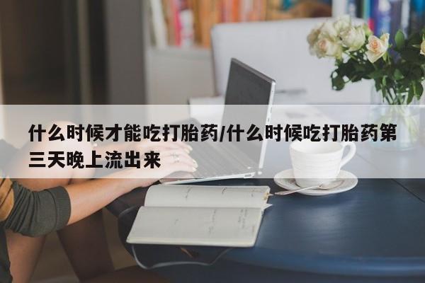 私人卖流产药联系方式什么时候才能吃打胎药/什么时候吃打胎药第三天晚上流出来