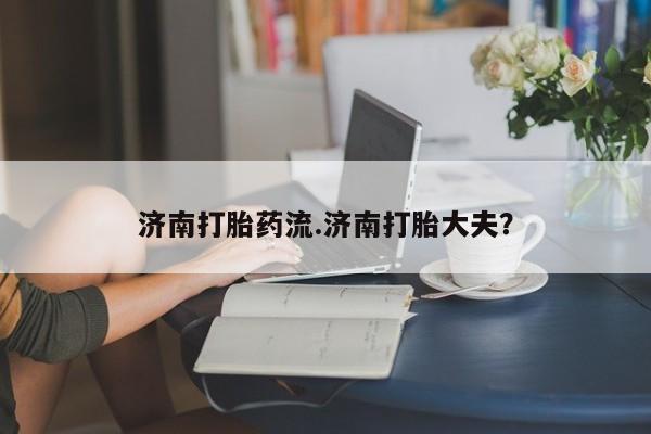 私人卖流产药联系方式济南打胎药流.济南打胎大夫？
