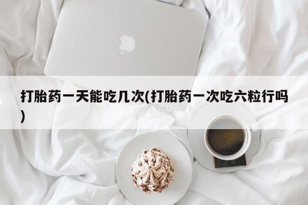 私人卖流产药联系方式打胎药一天能吃几次(打胎药一次吃六粒行吗)