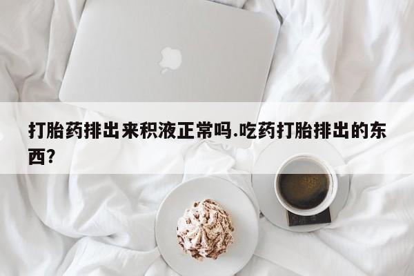 私人卖流产药联系方式打胎药排出来积液正常吗.吃药打胎排出的东西？